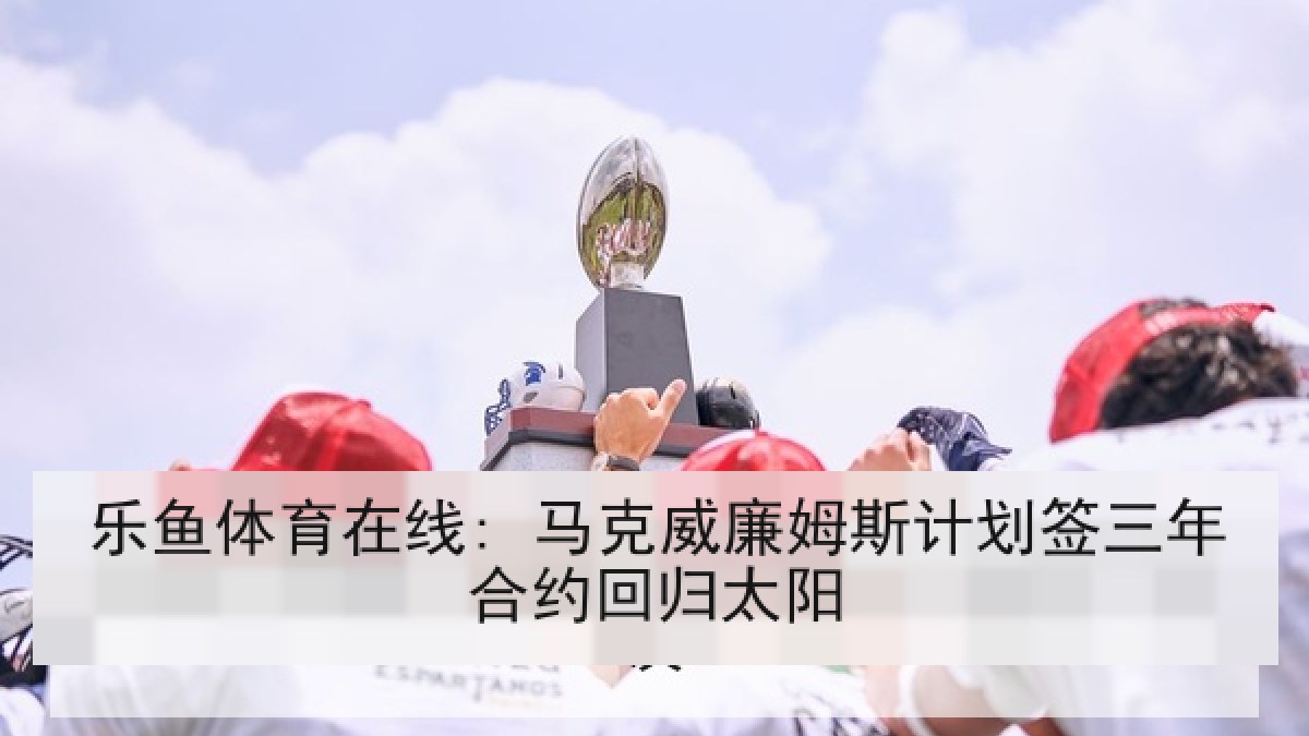乐鱼体育在线: 马克威廉姆斯计划签三年合约回归太阳 乐鱼体育在线: 马克威廉姆斯计划签三年合约回归太阳