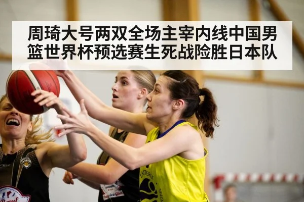 周琦大号两双全场主宰内线中国男篮世界杯预选赛生死战险胜日本队