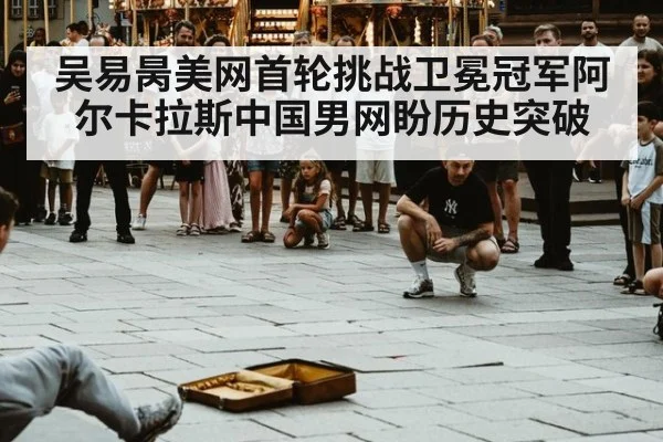 吴易昺美网首轮挑战卫冕冠军阿尔卡拉斯中国男网盼历史突破